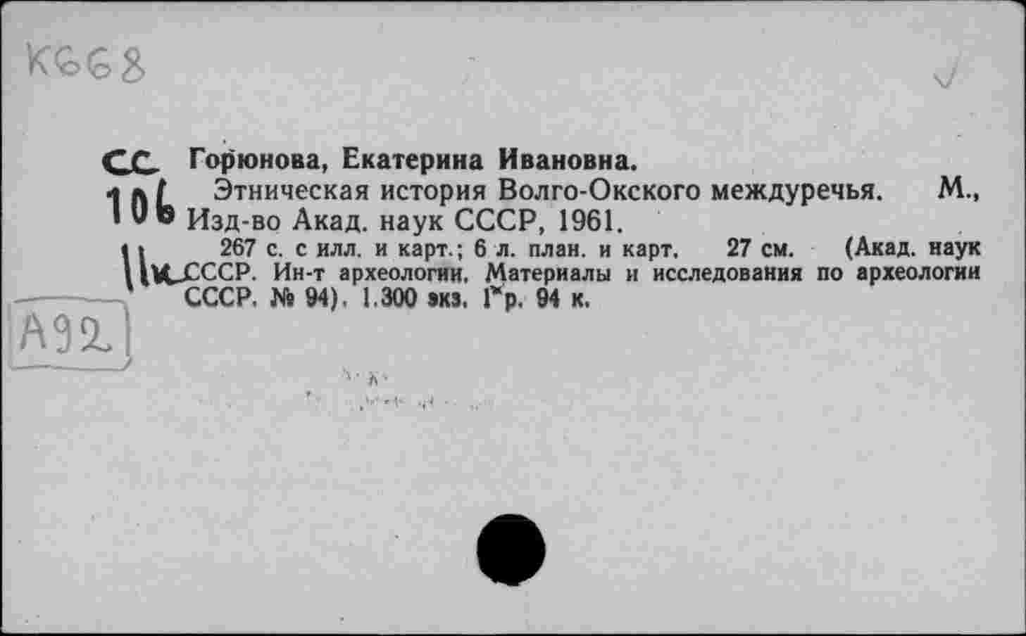 ﻿СС Горюнова, Екатерина Ивановна.
1 л / Этническая история Волго-Окского междуречья. М., ! Ute Изд-во Акад, наук СССР, 1961.
U267 с. с илл. и карт.; 6 л. план, и карт. 27 см. (Акад, наук XJ2CCP. Ин-т археологии. Материалы и исследования по археологии СССР. № 94). 1.300 акз. Гр. 94 к,
А92.
4 ■ X •